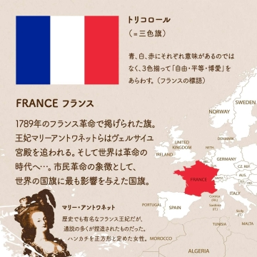 FRANCE フランス/1789年のフランス革命で掲げられた旗。王妃マリーアントワネットらはヴェルサイユ宮殿を追われる。そして世界は革命の時代へ…。市民革命の象徴として、世界の国旗に最も影響を与えた国旗。オランダの三色旗を参考にした。青は博愛 白は平等 赤は自由を表す。トリコロール(=三色旗)
